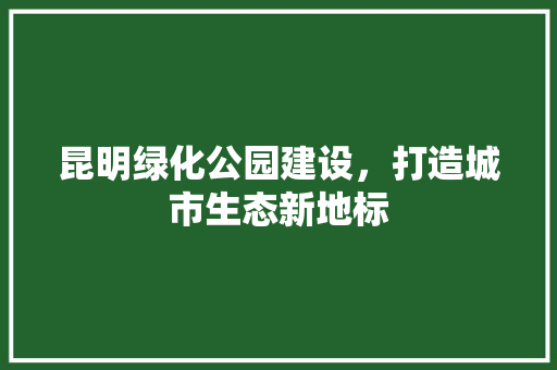 昆明绿化公园建设，打造城市生态新地标