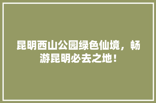 昆明西山公园绿色仙境，畅游昆明必去之地！