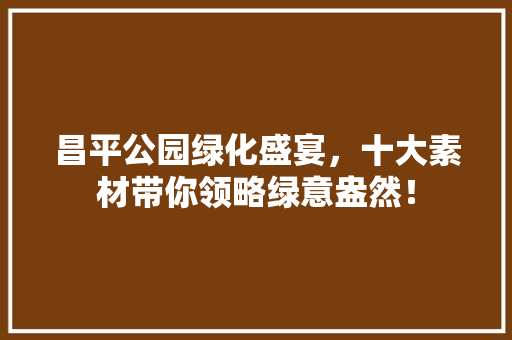 昌平公园绿化盛宴，十大素材带你领略绿意盎然！