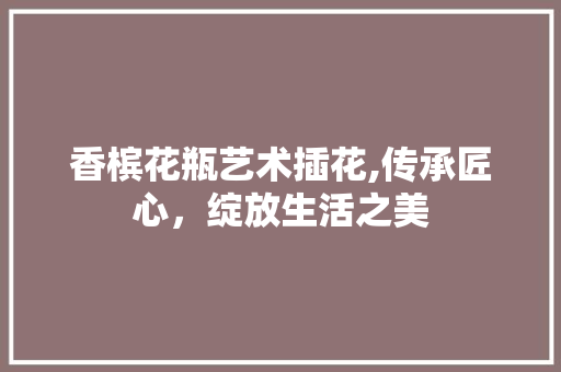 香槟花瓶艺术插花,传承匠心，绽放生活之美