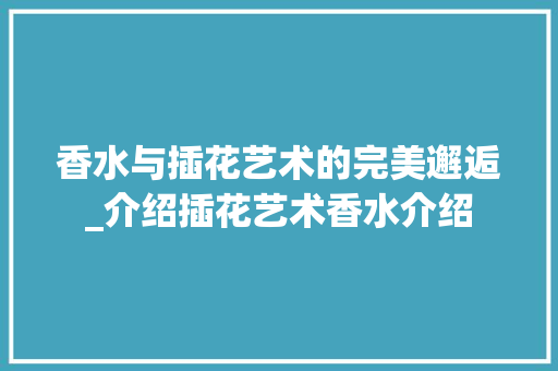 香水与插花艺术的完美邂逅_介绍插花艺术香水介绍