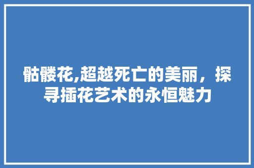 骷髅花,超越死亡的美丽，探寻插花艺术的永恒魅力