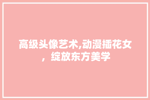 高级头像艺术,动漫插花女，绽放东方美学