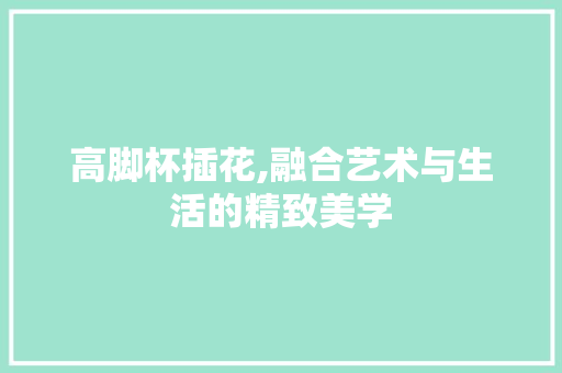 高脚杯插花,融合艺术与生活的精致美学