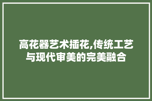 高花器艺术插花,传统工艺与现代审美的完美融合