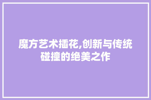 魔方艺术插花,创新与传统碰撞的绝美之作