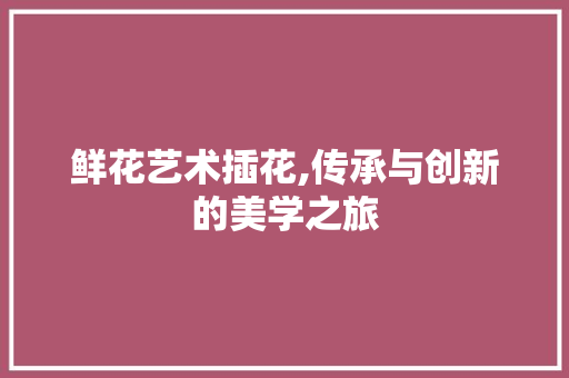 鲜花艺术插花,传承与创新的美学之旅