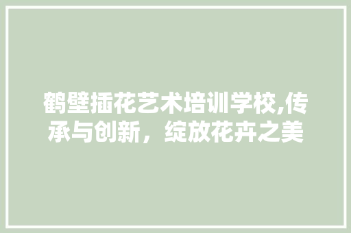 鹤壁插花艺术培训学校,传承与创新，绽放花卉之美