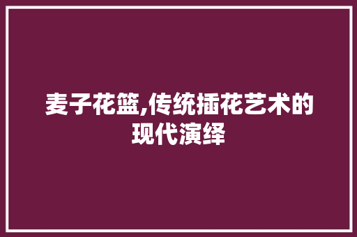 麦子花篮,传统插花艺术的现代演绎