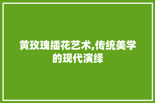 黄玫瑰插花艺术,传统美学的现代演绎