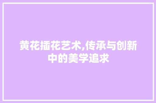 黄花插花艺术,传承与创新中的美学追求