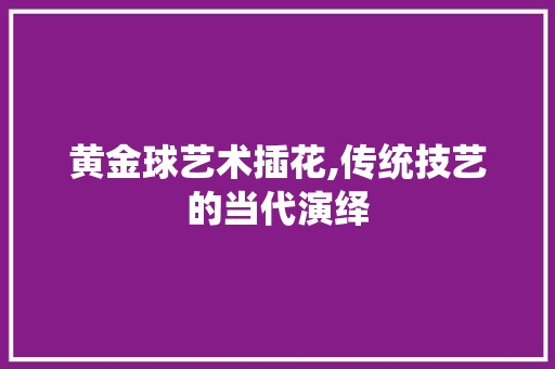 黄金球艺术插花,传统技艺的当代演绎