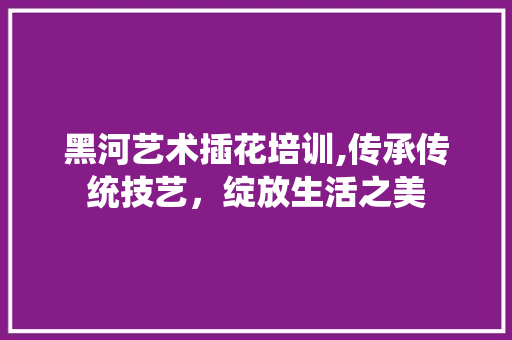 黑河艺术插花培训,传承传统技艺，绽放生活之美