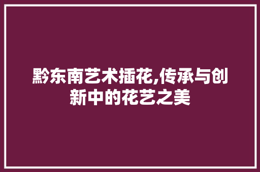 黔东南艺术插花,传承与创新中的花艺之美