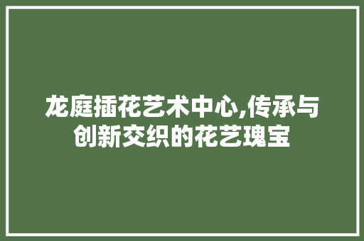 龙庭插花艺术中心,传承与创新交织的花艺瑰宝