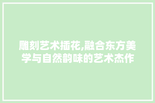 雕刻艺术插花,融合东方美学与自然韵味的艺术杰作