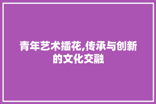 青年艺术插花,传承与创新的文化交融