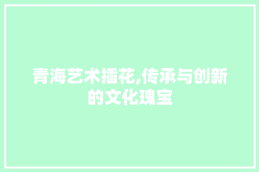 青海艺术插花,传承与创新的文化瑰宝