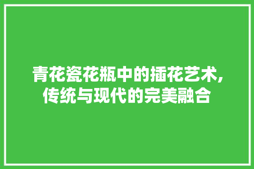 青花瓷花瓶中的插花艺术,传统与现代的完美融合