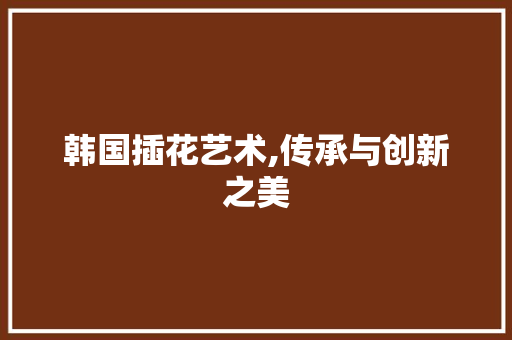 韩国插花艺术,传承与创新之美