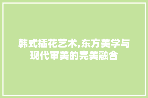 韩式插花艺术,东方美学与现代审美的完美融合