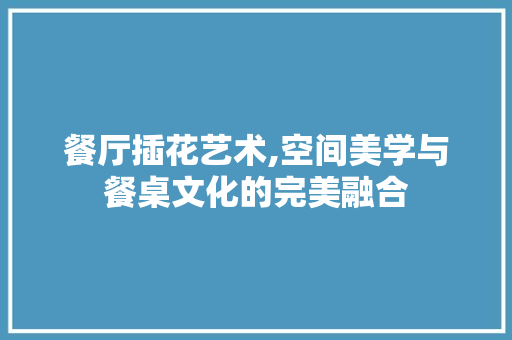 餐厅插花艺术,空间美学与餐桌文化的完美融合
