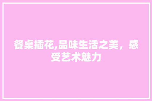 餐桌插花,品味生活之美，感受艺术魅力