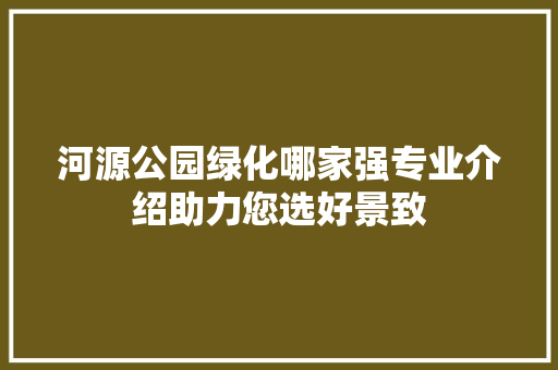 河源公园绿化哪家强专业介绍助力您选好景致