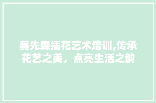 龚先森插花艺术培训,传承花艺之美，点亮生活之韵