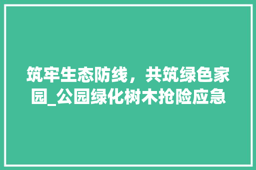 筑牢生态防线，共筑绿色家园_公园绿化树木抢险应急预案介绍