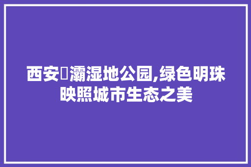 西安浐灞湿地公园,绿色明珠映照城市生态之美