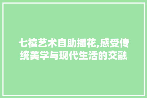 七禧艺术自助插花,感受传统美学与现代生活的交融
