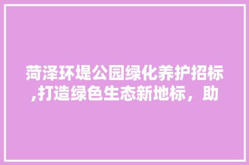 菏泽环堤公园绿化养护招标,打造绿色生态新地标，助力城市绿色发展