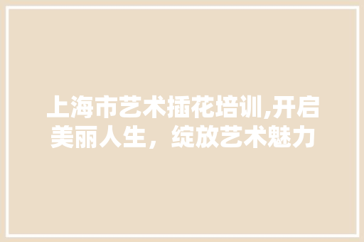 上海市艺术插花培训,开启美丽人生，绽放艺术魅力