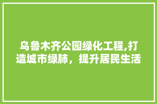 乌鲁木齐公园绿化工程,打造城市绿肺，提升居民生活品质