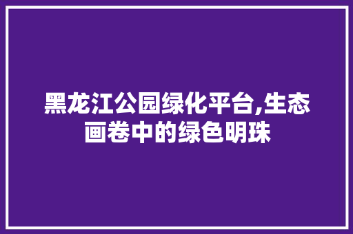 黑龙江公园绿化平台,生态画卷中的绿色明珠