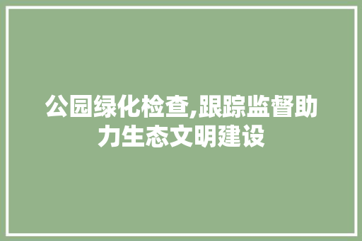 公园绿化检查,跟踪监督助力生态文明建设