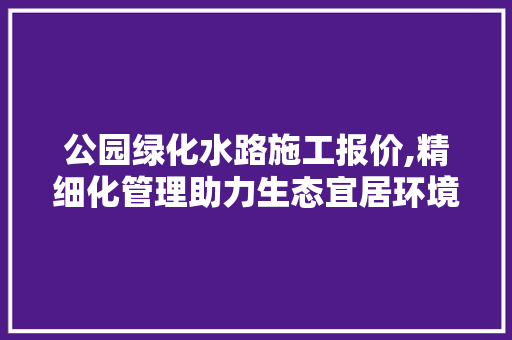 公园绿化水路施工报价,精细化管理助力生态宜居环境建设