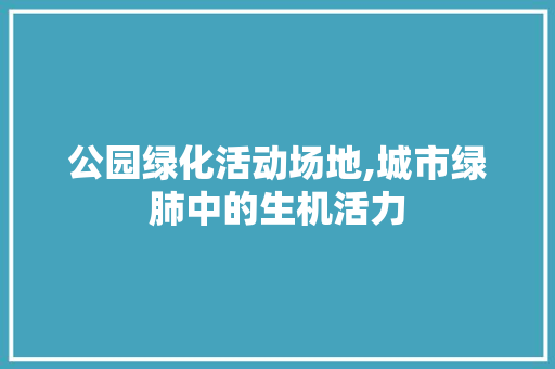 公园绿化活动场地,城市绿肺中的生机活力
