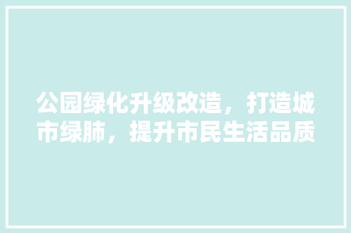 公园绿化升级改造，打造城市绿肺，提升市民生活品质