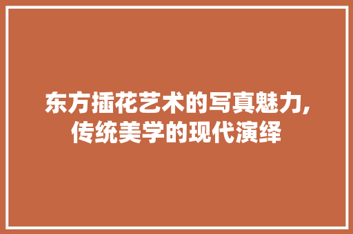 东方插花艺术的写真魅力,传统美学的现代演绎