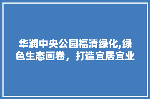 华润中央公园福清绿化,绿色生态画卷，打造宜居宜业新典范