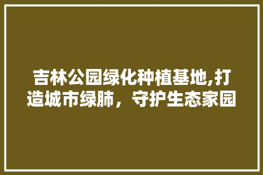 吉林公园绿化种植基地,打造城市绿肺，守护生态家园