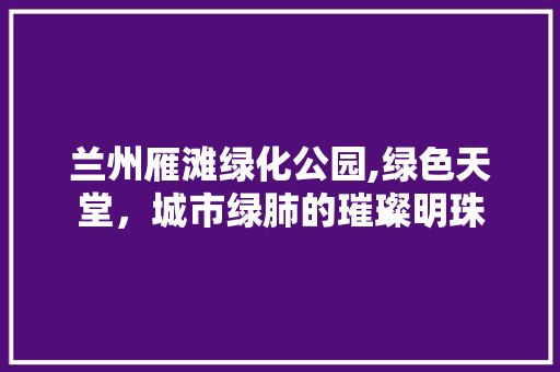 兰州雁滩绿化公园,绿色天堂，城市绿肺的璀璨明珠