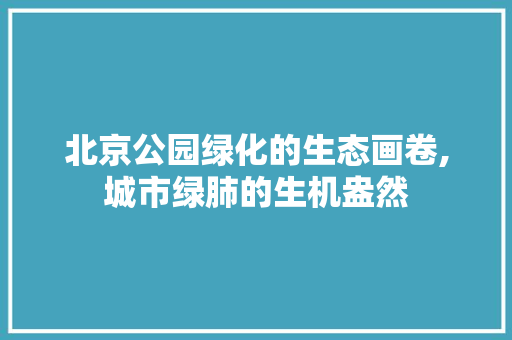 北京公园绿化的生态画卷,城市绿肺的生机盎然