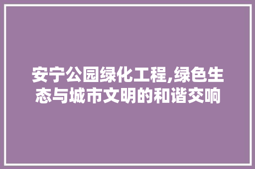 安宁公园绿化工程,绿色生态与城市文明的和谐交响
