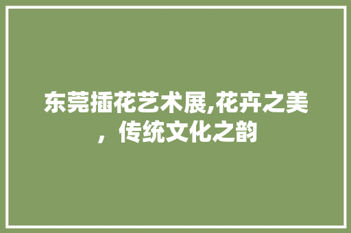 东莞插花艺术展,花卉之美，传统文化之韵