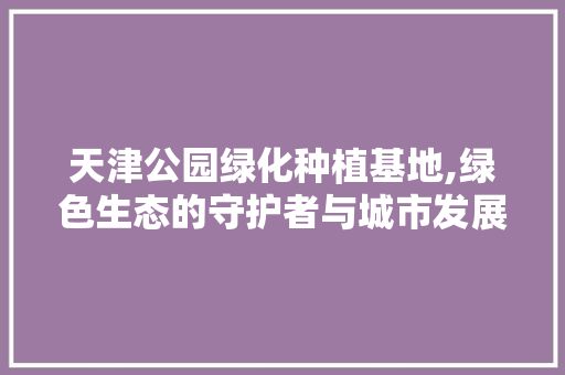 天津公园绿化种植基地,绿色生态的守护者与城市发展的绿色引擎