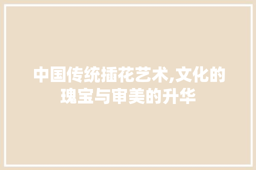 中国传统插花艺术,文化的瑰宝与审美的升华