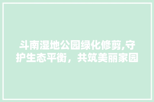 斗南湿地公园绿化修剪,守护生态平衡，共筑美丽家园